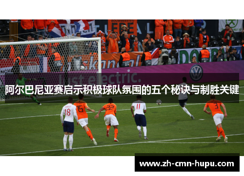 阿尔巴尼亚赛启示积极球队氛围的五个秘诀与制胜关键