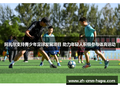 阿扎尔支持青少年足球发展项目 助力年轻人积极参与体育运动