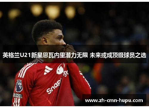 英格兰U21新星恩瓦内里潜力无限 未来或成顶级球员之选