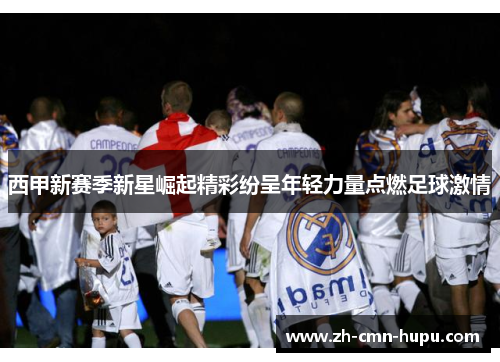 西甲新赛季新星崛起精彩纷呈年轻力量点燃足球激情 西甲新赛季新星崛起精彩纷呈年轻力量点燃足球激情