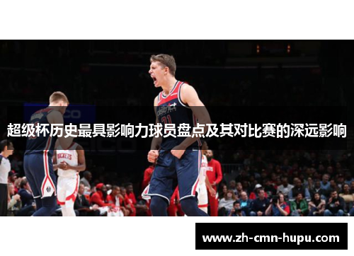 超级杯历史最具影响力球员盘点及其对比赛的深远影响