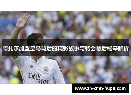 阿扎尔加盟皇马背后的精彩故事与转会幕后秘辛解析