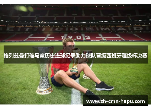 格列兹曼打破马竞历史进球纪录助力球队晋级西班牙超级杯决赛 格列兹曼打破马竞历史进球纪录助力球队晋级西班牙超级杯决赛
