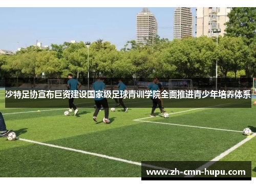 沙特足协宣布巨资建设国家级足球青训学院全面推进青少年培养体系