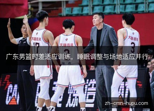 广东男篮时差适应训练,睡眠调整与场地适应并行 广东男篮时差适应训练,睡眠调整与场地适应并行
